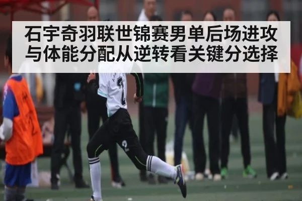 石宇奇羽联世锦赛男单后场进攻与体能分配从逆转看关键分选择