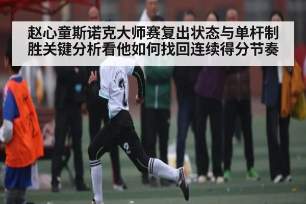 赵心童斯诺克大师赛复出状态与单杆制胜关键分析看他如何找回连续得分节奏